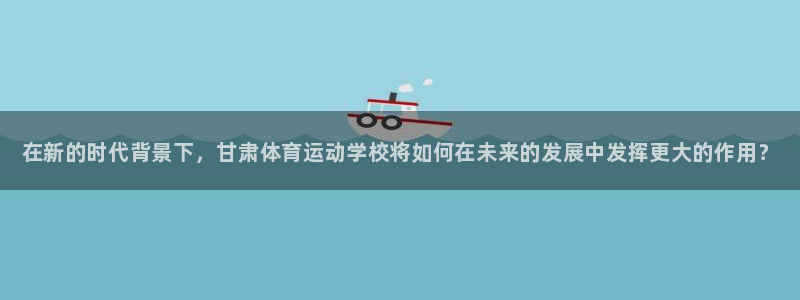 海南JJB竞技宝官网下载：在新的时代背景下，甘肃体育运动学校